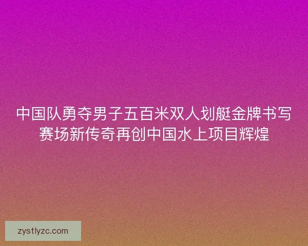 中国队勇夺男子五百米双人划艇金牌书写赛场新传奇再创中国水上项目辉煌