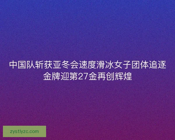 中国队斩获亚冬会速度滑冰女子团体追逐金牌迎第27金再创辉煌