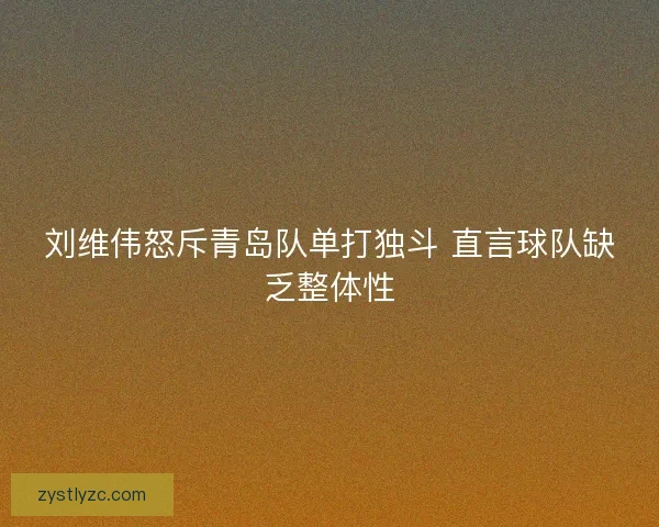 刘维伟怒斥青岛队单打独斗 直言球队缺乏整体性