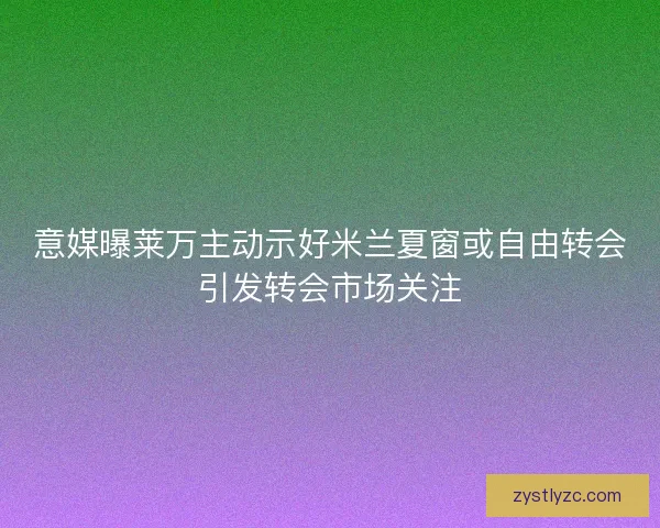 意媒曝莱万主动示好米兰夏窗或自由转会引发转会市场关注