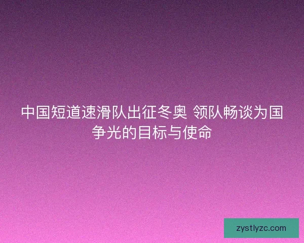 中国短道速滑队出征冬奥 领队畅谈为国争光的目标与使命